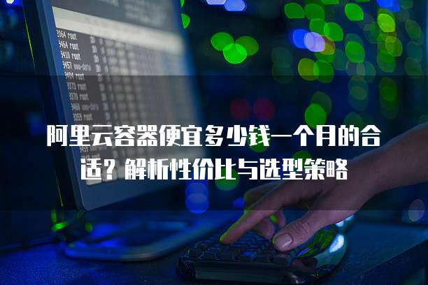 阿里云容器便宜多少钱一个月的合适?解析性价比与选型策略