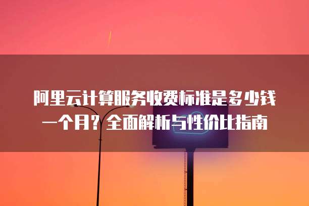 阿里云计算服务收费标准是多少钱一个月?全面解析与性价比指南