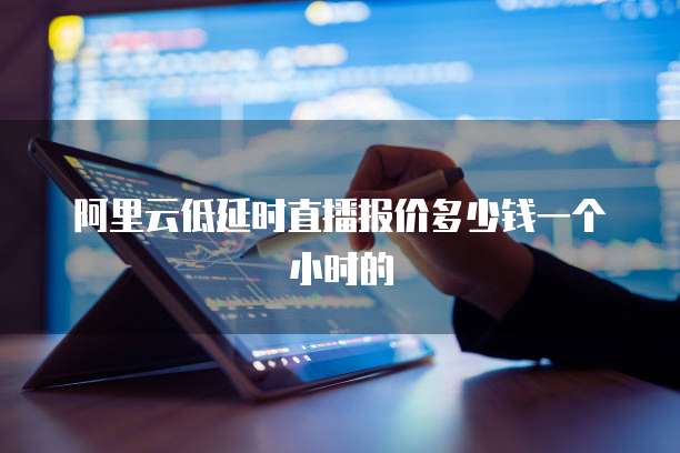 阿里云低延时直播报价多少钱一个小时的