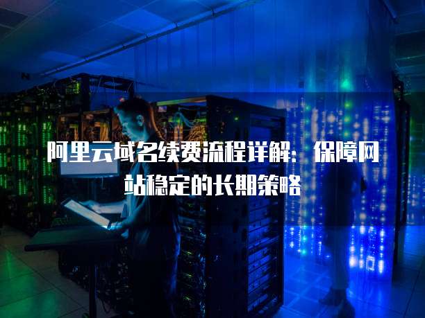 阿里云域名续费流程详解:保障网站稳定的长期策略