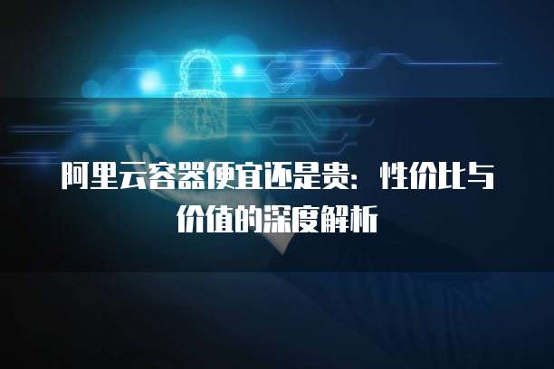 阿里云容器便宜还是贵：性价比与价值的深度解析