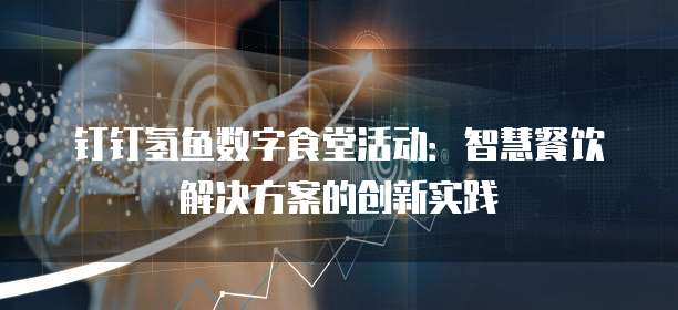 钉钉氢鱼数字食堂活动：智慧餐饮解决方案的创新实践