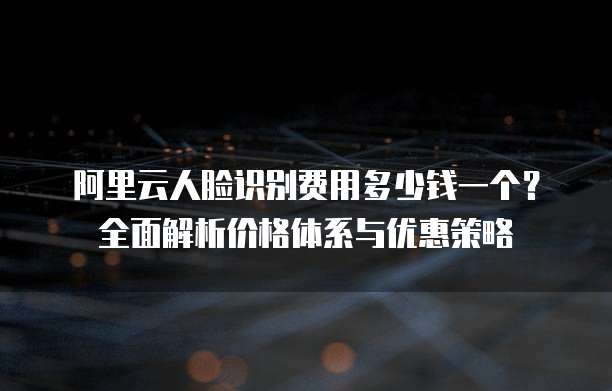 阿里云人脸识别费用多少钱一个?全面解析价格体系与优惠策略