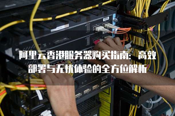 阿里云香港服务器购买指南:高效部署与无忧体验的全方位解析