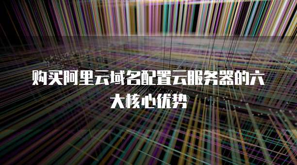 购买阿里云域名配置云服务器的六大核心优势