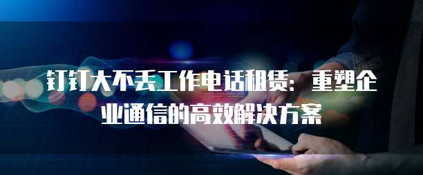 钉钉大不丢工作电话租赁：重塑企业通信的高效解决方案