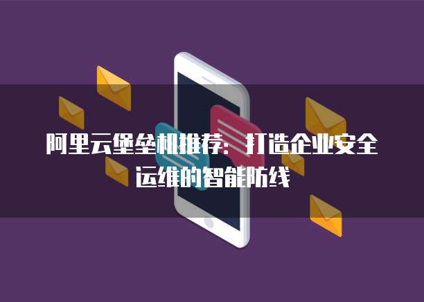 阿里云堡垒机推荐：打造企业安全运维的智能防线