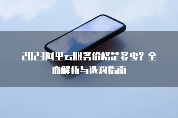 2023阿里云服务价格是多少?全面解析与选购指南