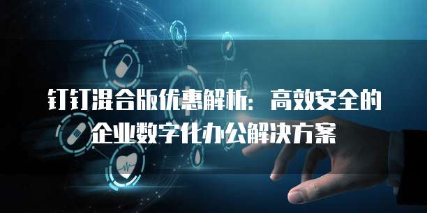 钉钉混合版优惠解析:高效安全的企业数字化办公解决方案