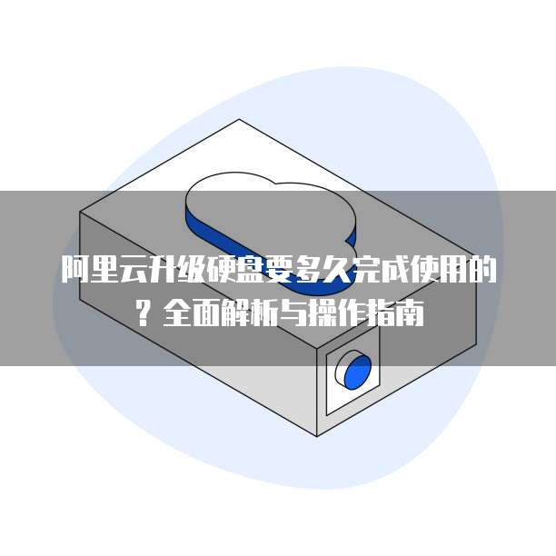 阿里云升级硬盘要多久完成使用的?全面解析与操作指南