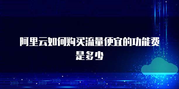 阿里云如何购买流量便宜的功能费是多少