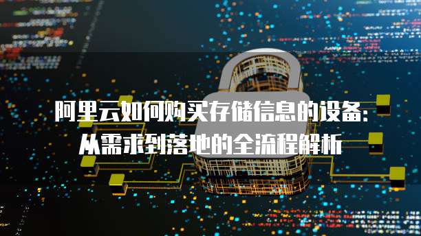 阿里云如何购买存储信息的设备:从需求到落地的全流程解析