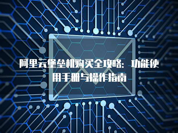 阿里云堡垒机购买全攻略:功能使用手册与操作指南