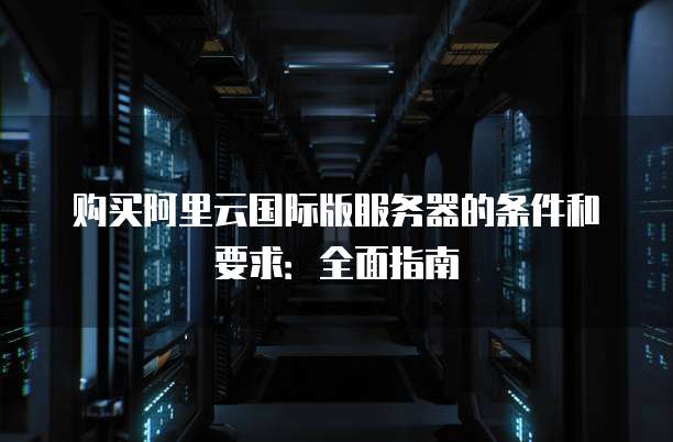 购买阿里云国际版服务器的条件和要求:全面指南