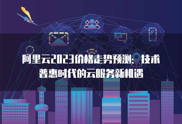 阿里云2023价格走势预测：技术普惠时代的云服务新机遇