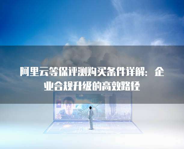 阿里云等保评测购买条件详解：企业合规升级的高效路径
