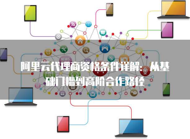 阿里云代理商资格条件详解:从基础门槛到高阶合作路径
