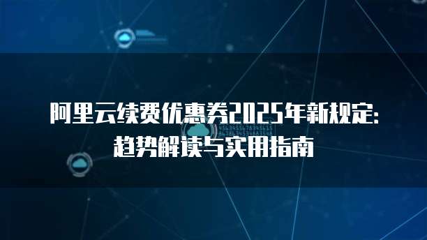 阿里云续费优惠券2025年新规定:趋势解读与实用指南