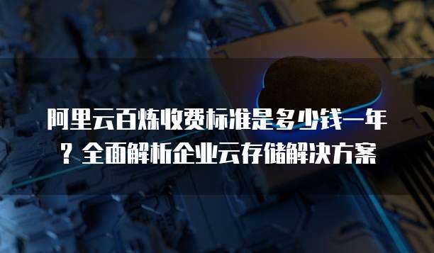 阿里云百炼收费标准是多少钱一年?全面解析企业云存储解决方案