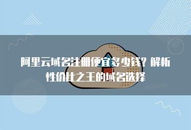 阿里云域名注册便宜多少钱?解析性价比之王的域名选择