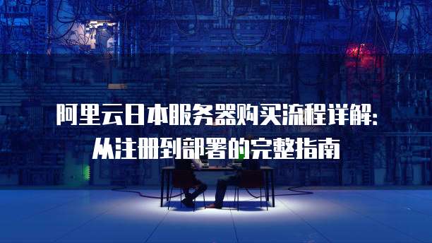 阿里云日本服务器购买流程详解:从注册到部署的完整指南