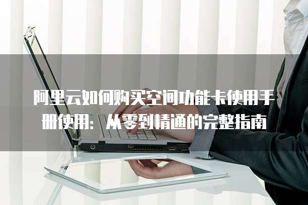 阿里云如何购买空间功能卡使用手册使用:从零到精通的完整指南