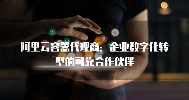 阿里云容器代理商:企业数字化转型的可靠合作伙伴