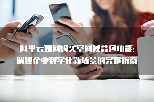 阿里云如何购买空间权益包功能:解锁企业数字化新场景的完整指南