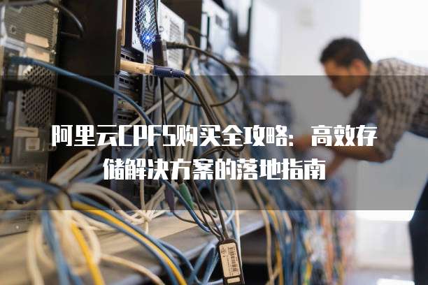阿里云CPFS购买全攻略:高效存储解决方案的落地指南