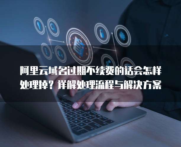 阿里云域名过期不续费的话会怎样处理掉?详解处理流程与解决方案