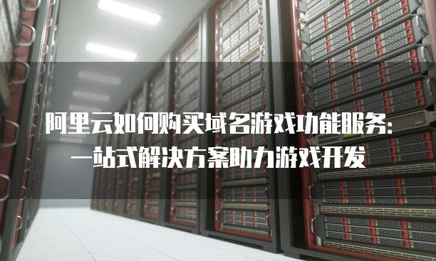 阿里云如何购买域名游戏功能服务:一站式解决方案助力游戏开发