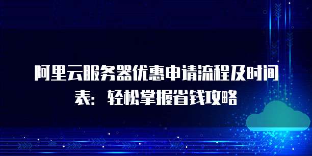 阿里云服务器优惠申请流程及时间表:轻松掌握省钱攻略