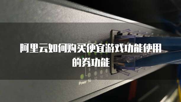 阿里云如何购买便宜游戏功能使用的券功能