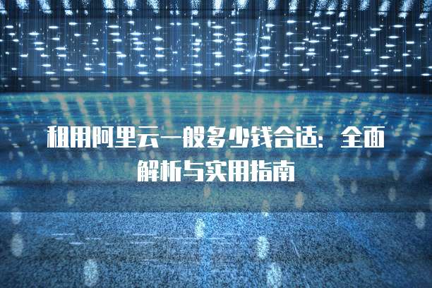 租用阿里云一般多少钱合适:全面解析与实用指南