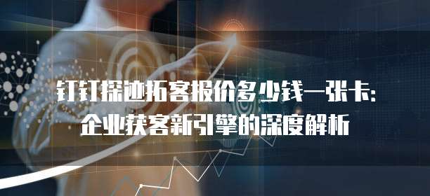 钉钉探迹拓客报价多少钱一张卡:企业获客新引擎的深度解析
