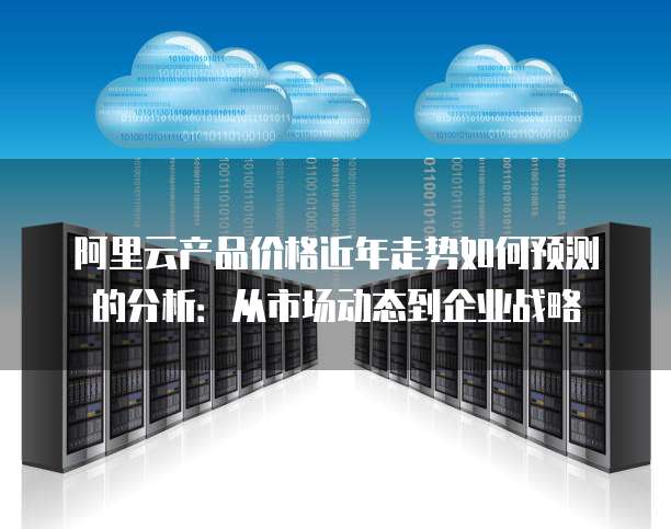 阿里云产品价格近年走势如何预测的分析：从市场动态到企业战略