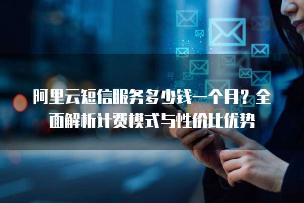 阿里云短信服务多少钱一个月?全面解析计费模式与性价比优势