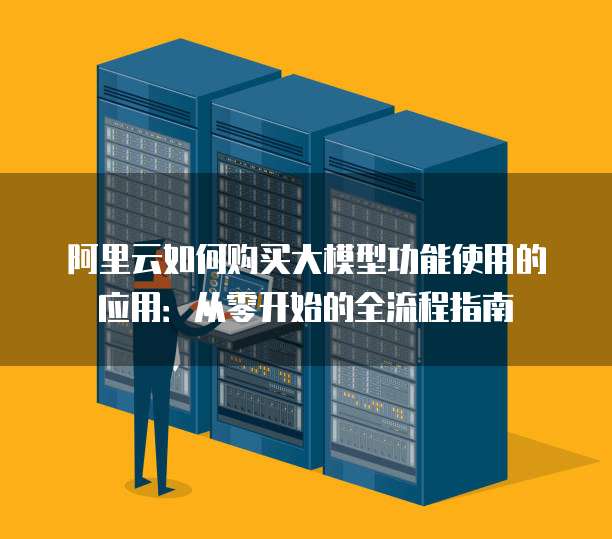 阿里云如何购买大模型功能使用的应用:从零开始的全流程指南