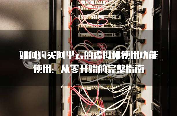 如何购买阿里云的虚拟机使用功能使用:从零开始的完整指南