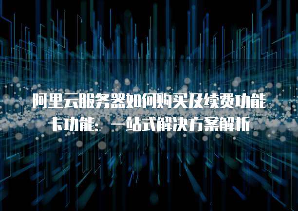 阿里云服务器如何购买及续费功能卡功能:一站式解决方案解析
