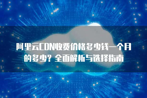 阿里云CDN收费价格多少钱一个月的多少?全面解析与选择指南