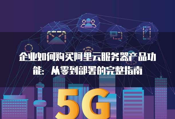 企业如何购买阿里云服务器产品功能:从零到部署的完整指南