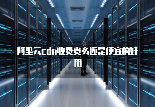 阿里云cdn收费贵么还是便宜的好用