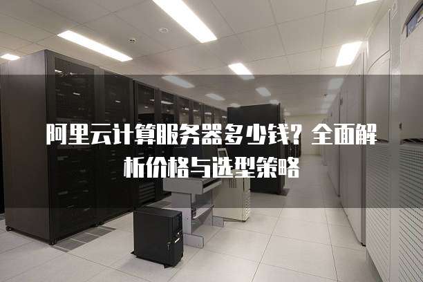 阿里云计算服务器多少钱?全面解析价格与选型策略