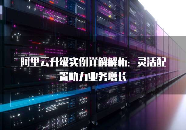 阿里云升级实例详解解析:灵活配置助力业务增长