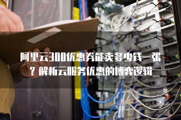 阿里云300优惠券能卖多少钱一张?解析云服务优惠的博弈逻辑