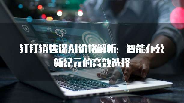 钉钉销售保AI价格解析:智能办公新纪元的高效选择