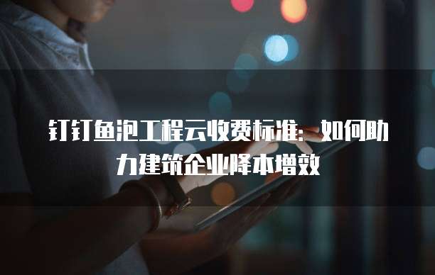 钉钉鱼泡工程云收费标准:如何助力建筑企业降本增效