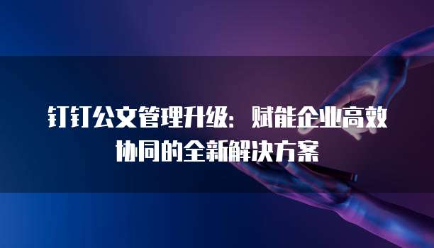钉钉公文管理升级：赋能企业高效协同的全新解决方案