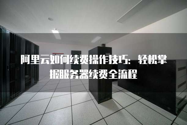 阿里云如何续费操作技巧:轻松掌握服务器续费全流程